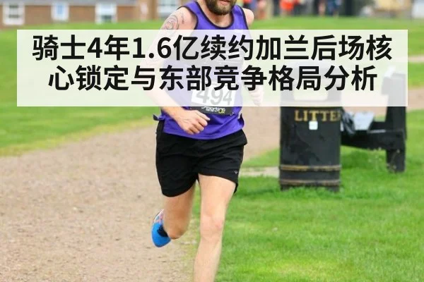 骑士4年1.6亿续约加兰后场核心锁定与东部竞争格局分析
